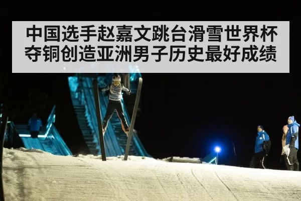 中国选手赵嘉文跳台滑雪世界杯夺铜创造亚洲男子历史最好成绩