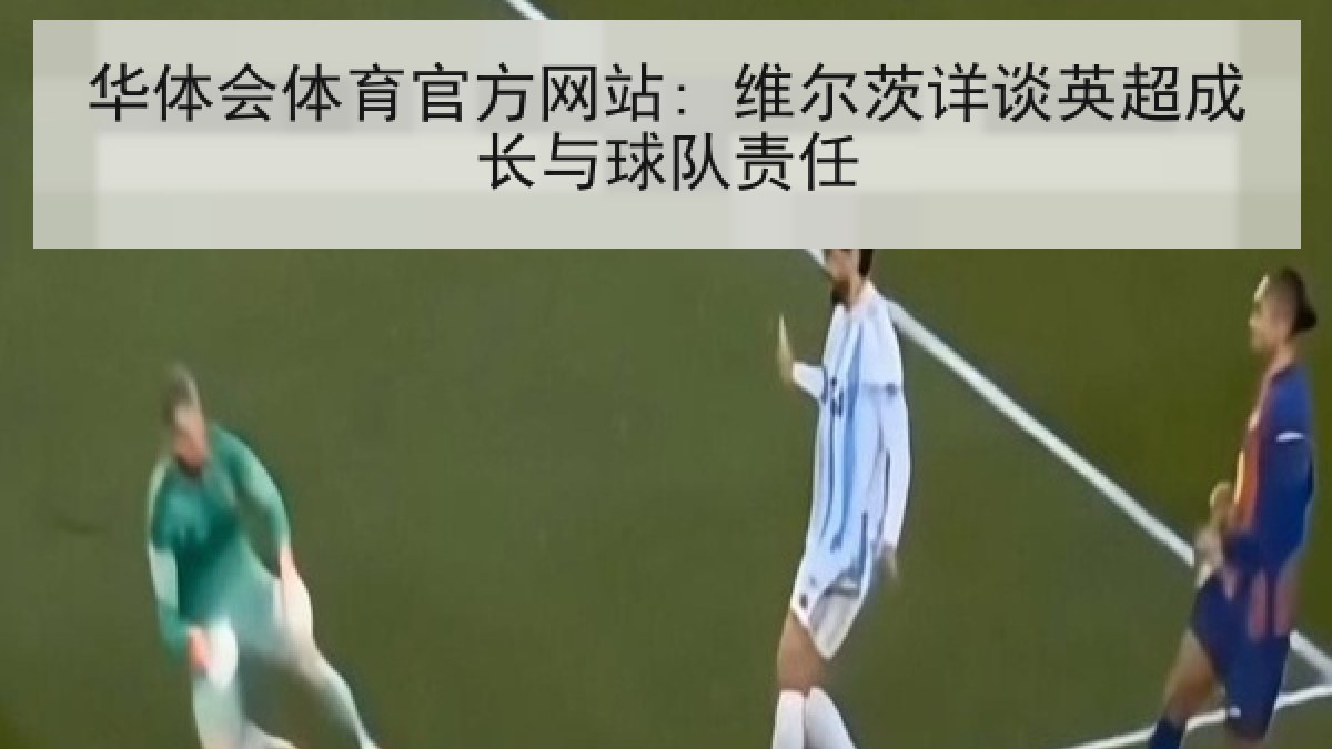 华体会体育官方网站: 维尔茨详谈英超成长与球队责任
