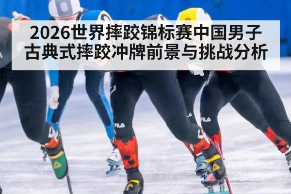 2026世界摔跤锦标赛中国男子古典式摔跤冲牌前景与挑战分析